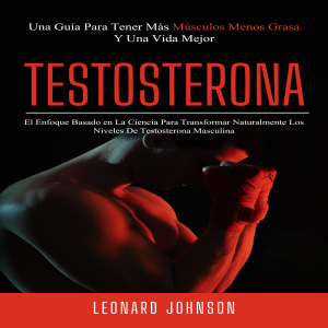 Testosterona: El Enfoque Basado en La Ciencia Para Transformar Naturalmente Los Niveles De Testosterona Masculina (Una Guía Para Tener Más Músculos Menos Grasa Y Una Vida Mejor)