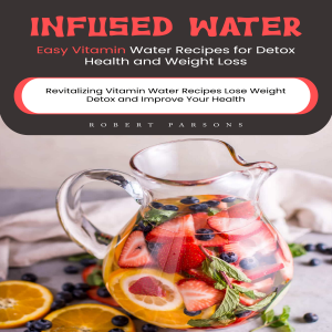 Infused Water: Easy Vitamin Water Recipes for Detox Health and Weight Loss (Revitalizing Vitamin Water Recipes Lose Weight Detox and Improve Your Health)