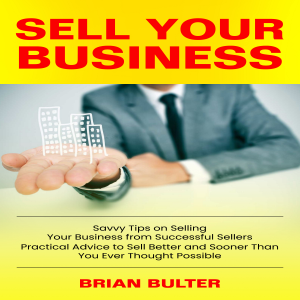 Sell Your Business: Savvy Tips on Selling Your Business from Successful Sellers (Practical Advice to Sell Better and Sooner Than You Ever Thought Possible)