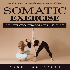 Somatic Exercise: Simple Somatic Exercises for Beginners to Heal Trauma (Pain Relief Using Meditation & Movement to Enhance Your Mental and Physical Health)