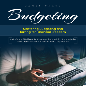 Budgeting: Mastering Budgeting and Saving for Financial Freedom (A Guide and Workbook for Creating a Purposeful Life through the Most Important Kinds of Wealth That Truly Matters)