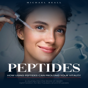 Peptides: How Using Peptides Can Prolong Your Vitality (A Journey Into the World of Health Optimization for Bio-hackers and Enthusiasts)