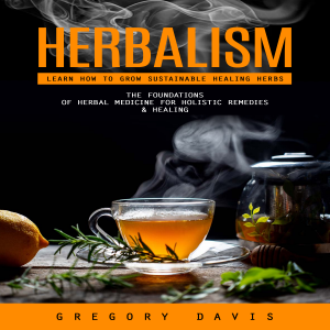 Herbalism: Learn How to Grow Sustainable Healing Herbs (The Foundations of Herbal Medicine for Holistic Remedies & Healing)
