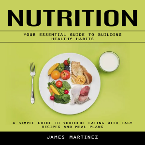 Nutrition: Your Essential Guide to Building Healthy Habits (A Simple Guide to Youthful Eating With Easy Recipes and Meal Plans)