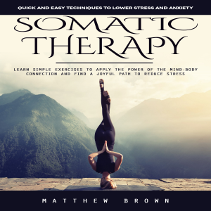 Somatic Therapy: Quick and Easy Techniques to Lower Stress and Anxiety (Learn Simple Exercises to Apply the Power of the Mind-body Connection and Find a Joyful Path to Reduce Stress)
