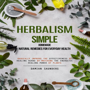 Herbalism: Simple Homemade Natural Remedies for Everyday Health (Radically Improve the Effectiveness of Healing Herbs by Matching the Energetic Healing Power of Plants)