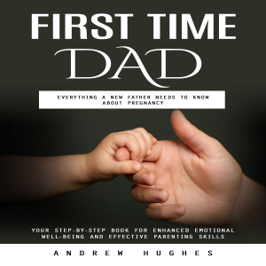 First Time Dad: Everything a New Father Needs to Know About Pregnancy (Your Step-by-step Book for Enhanced Emotional Well-being and Effective Parenting Skills)