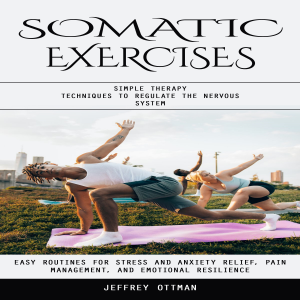 Somatic Exercises: Simple Therapy Techniques to Regulate the Nervous System (Easy Routines for Stress and Anxiety Relief, Pain Management, and Emotional Resilience)