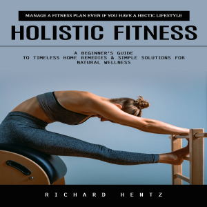 Holistic Fitness: Manage a Fitness Plan Even if You Have a Hectic Lifestyle (A Beginner's Guide to Timeless Home Remedies & Simple Solutions for Natural Wellness)