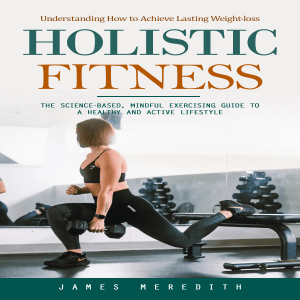 Holistic Fitness: Understanding How to Achieve Lasting Weight-loss (The Science-based, Mindful Exercising Guide to a Healthy and Active Lifestyle)