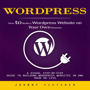 Wordpress: How to Build a Wordpress Website on Your Own Domain (A Visual Step-by-step Guide to Building Wordpress Websites in One Hour or Less)