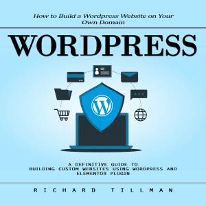 Wordpress: How to Build a Wordpress Website on Your Own Domain (A Definitive Guide to Building Custom Websites Using Wordpress and Elementor Plugin)
