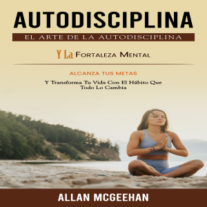 Autodisciplina: El Arte De La Autodisciplina Y La Fortaleza Mental (Alcanza Tus Metas Y Transforma Tu Vida Con El Hábito Que Todo Lo Cambia)