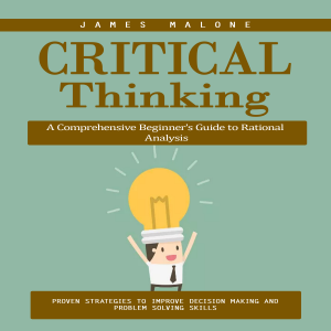 Critical Thinking: A Comprehensive Beginner's Guide to Rational Analysis (Proven Strategies to Improve Decision Making and Problem Solving Skills)