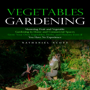 Vegetables Gardening: Mastering Fruit and Vegetable Gardening in Home and Commercial Spaces (Grow Your Own Vegetables, Herbs, and Flowers Even if You Have No Experience)