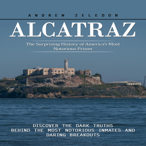 Alcatraz: The Surprising History of America's Most Notorious Prison (Discover the Dark Truths Behind the Most Notorious Inmates and Daring Breakouts)