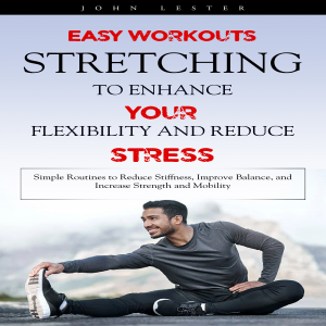 Stretching: Easy Workouts to Enhance Your Flexibility and Reduce Stress (Simple Routines to Reduce Stiffness, Improve Balance, and Increase Strength and Mobility)