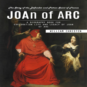 Joan of Arc: The Story of the Defender and Patron Saint of France (A Biography Book for Exploration Life and Legacy of Joan of Arc)