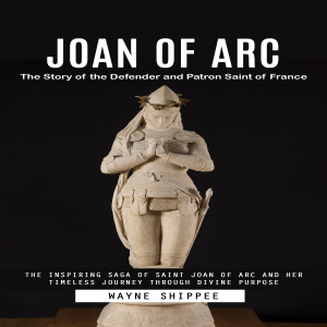 Joan of Arc: The Story of the Defender and Patron Saint of France (The Inspiring Saga of Saint Joan of Arc and Her Timeless Journey Through Divine Purpose)