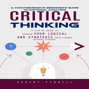 Critical Thinking: A Comprehensive Beginner's Guide to Rational Analysis (A Step-by-guide to Sharpen Your Logical and Strategic Intelligence Without Classes)