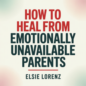 How to Heal from Emotionally Unavailable Parents