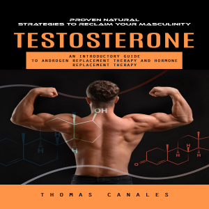 Testosterone: Proven Natural Strategies to Reclaim Your Masculinity (An Introductory Guide to Androgen Replacement Therapy and Hormone Replacement Therapy)