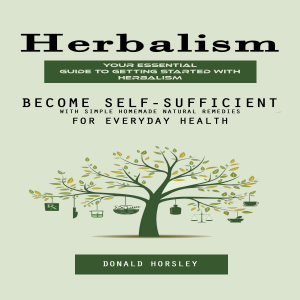 Herbalism: Your Essential Guide to Getting Started With Herbalism (Become Self-sufficient With Simple Homemade Natural Remedies for Everyday Health)
