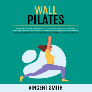 Wall Pilates: Gain Strength Improve Flexibility Enhance Balance and Lose Weight (Simple Exercises to Perform at Home That Improve Flexibility Mobility Posture and Balance Whilst Promoting Healthy Movement)