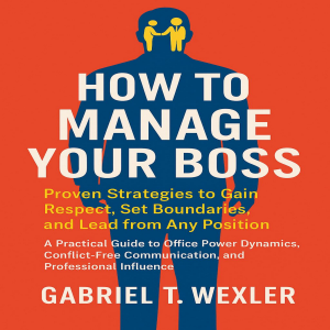 How to Manage Your Boss: Proven Strategies to Gain Respect, Set Boundaries, and Lead from Any Position