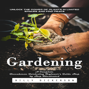 Gardening: Unlock the Power of Plants in Limited Spaces and Find Peace (A Complete Greenhouse Gardening Beginner's Guide Step by Step Illustrated)