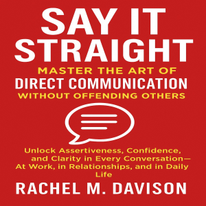 Say It Straight: Master the Art of Direct Communication Without Offending Others