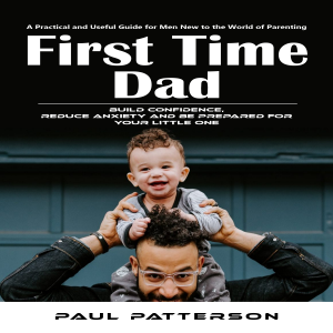 First Time Dad: A Practical and Useful Guide for Men New to the World of Parenting (Build Confidence, Reduce Anxiety and Be Prepared for Your Little One)
