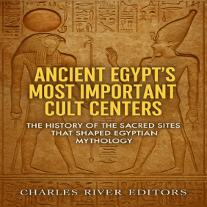 Ancient Egypt’s Most Important Cult Centers: The History of the Sacred Sites that Shaped Egyptian Mythology