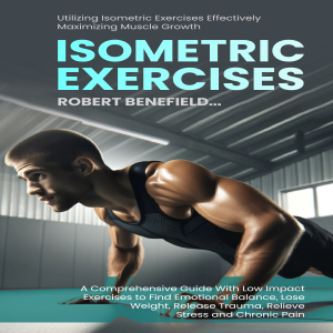 Isometric Exercises: Utilizing Isometric Exercises Effectively Maximizing Muscle Growth (A Comprehensive Guide With Low Impact Exercises to Find Emotional Balance, Lose Weight, Release Trauma, Relieve Stress and Chronic Pain)