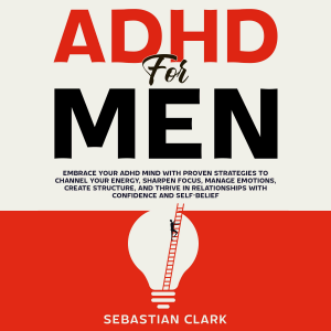 ADHD for Men: Embrace Your ADHD Mind with Proven Strategies to Channel Your Energy, Sharpen Focus, Manage Emotions, Create Structure, and Thrive in Relationships with Confidence and Self-Belief