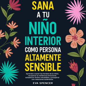 Sana a tu niño interior como persona altamente sensible: Aprende a sanar las heridas de la niñez, recuperar la resiliencia emocional, establecer límites saludables y prosperar con relaciones auténticas