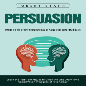 Persuasion: Master the Art of Convincing Hundreds of People at the Same Time in Sales (Learn the Real Techniques to Close the Sale Every Time Using Proven Principles of Psychology)
