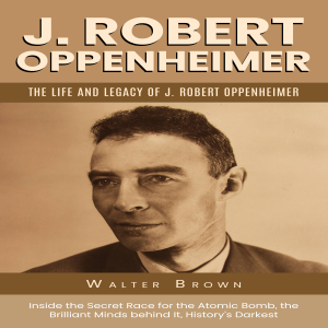 J. Robert Oppenheimer: The Life and Legacy of J. Robert Oppenheimer (Inside the Secret Race for the Atomic Bomb, the Brilliant Minds behind It, History’s Darkest)